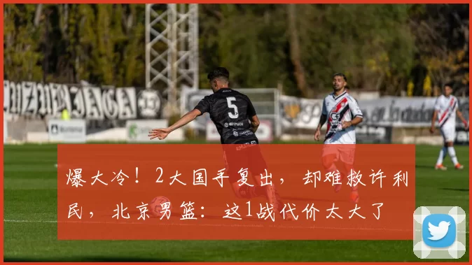 爆大冷！2大国手复出，却难救许利民，北京男篮：这1战代价太大了
