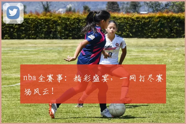 nba全赛事：精彩盛宴，一网打尽赛场风云！