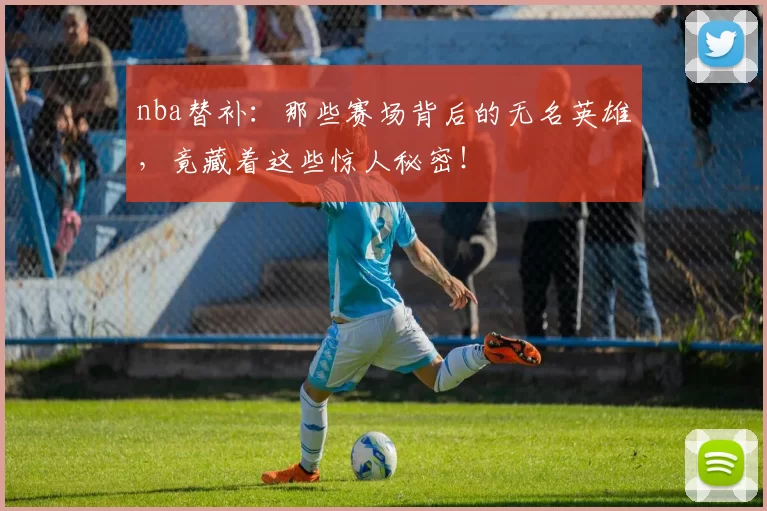 nba替补：那些赛场背后的无名英雄，竟藏着这些惊人秘密！