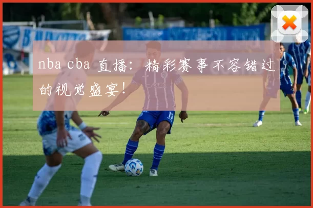 nba cba 直播：精彩赛事不容错过的视觉盛宴！