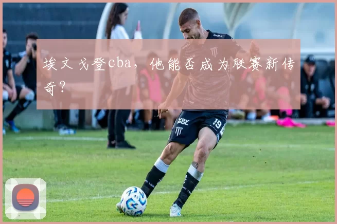 埃文戈登cba，他能否成为联赛新传奇？