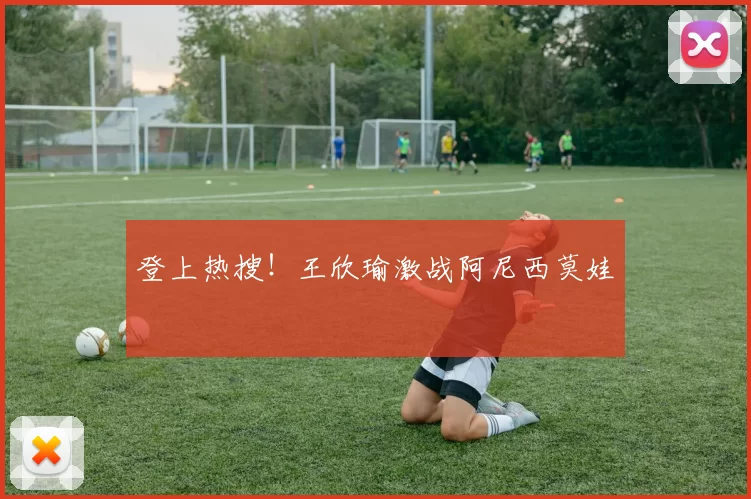 登上热搜！王欣瑜激战阿尼西莫娃