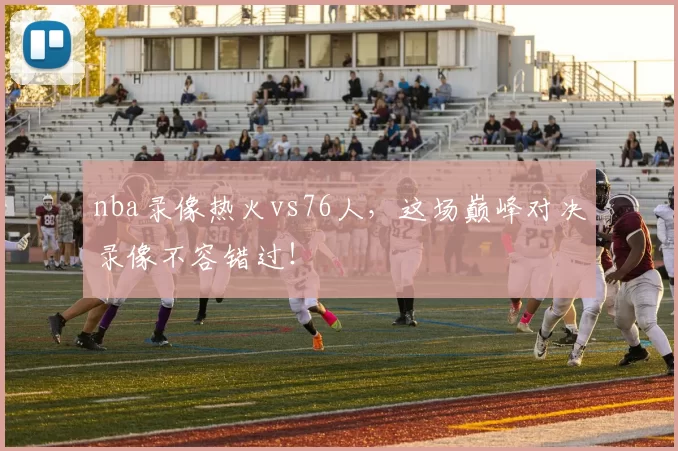 nba录像热火vs76人，这场巅峰对决录像不容错过！
