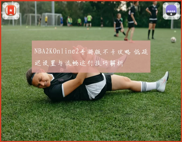NBA2KOnline2手游版不卡攻略 低延迟设置与流畅运行技巧解析
