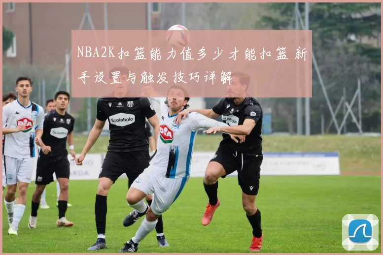 NBA2K扣篮能力值多少才能扣篮 新手设置与触发技巧详解