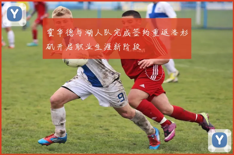 霍华德与湖人队完成签约重返洛杉矶开启职业生涯新阶段