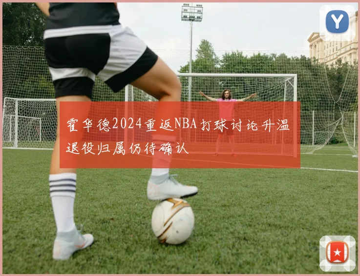 霍华德2024重返NBA打球讨论升温 退役归属仍待确认