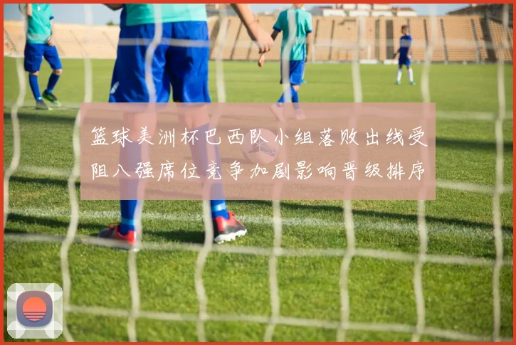 篮球美洲杯巴西队小组落败出线受阻八强席位竞争加剧影响晋级排序