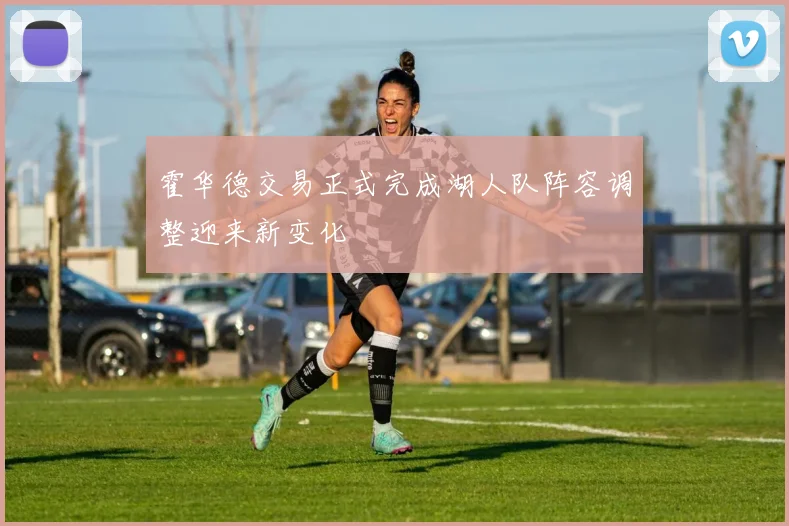 霍华德交易正式完成湖人队阵容调整迎来新变化