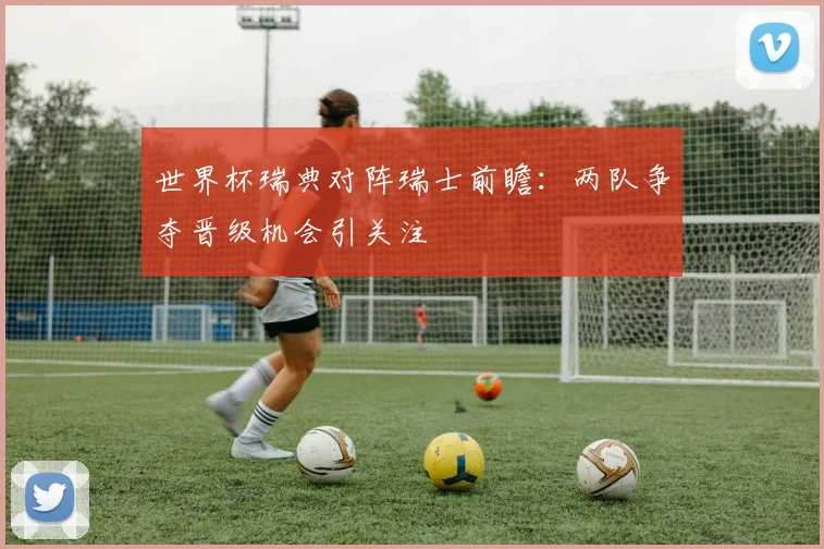 世界杯瑞典对阵瑞士前瞻：两队争夺晋级机会引关注