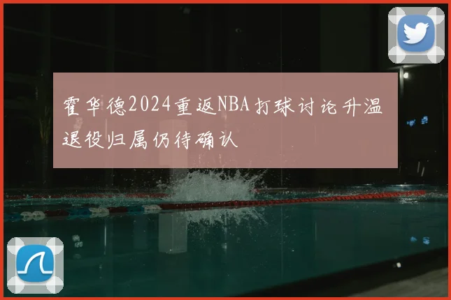 霍华德2024重返NBA打球讨论升温 退役归属仍待确认