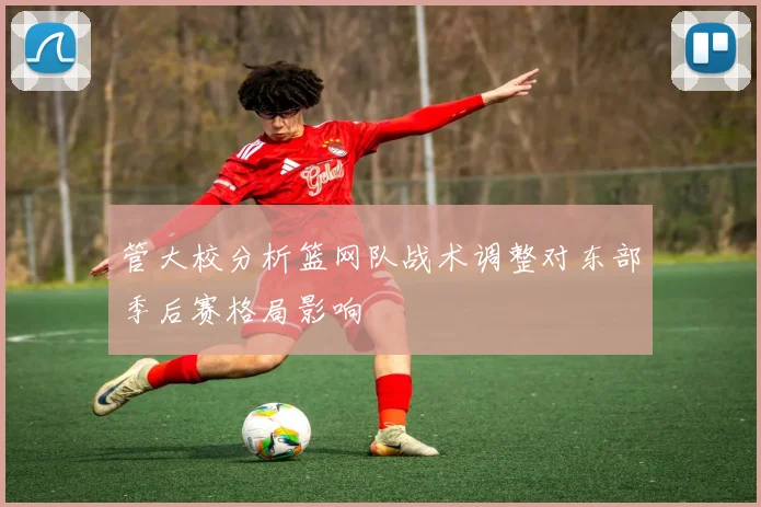 管大校分析篮网队战术调整对东部季后赛格局影响