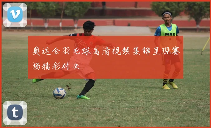 奥运会羽毛球高清视频集锦呈现赛场精彩对决